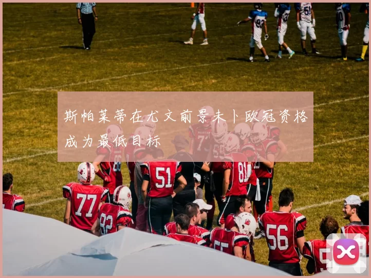 斯帕莱蒂在尤文前景未卜欧冠资格成为最低目标