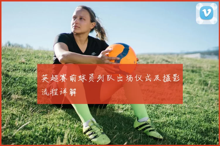 英超赛前球员列队出场仪式及摄影流程详解