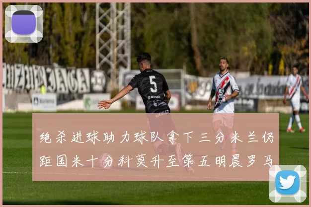 绝杀进球助力球队拿下三分米兰仍距国米十分科莫升至第五明晨罗马对决尤文