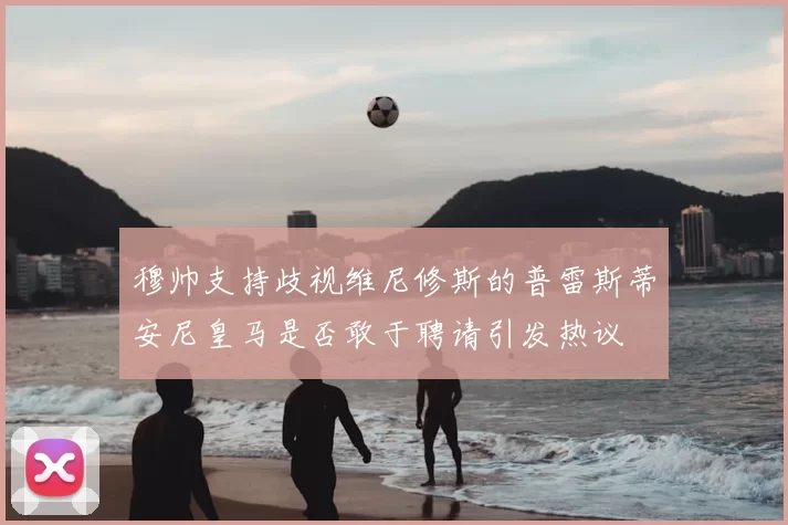 穆帅支持歧视维尼修斯的普雷斯蒂安尼皇马是否敢于聘请引发热议