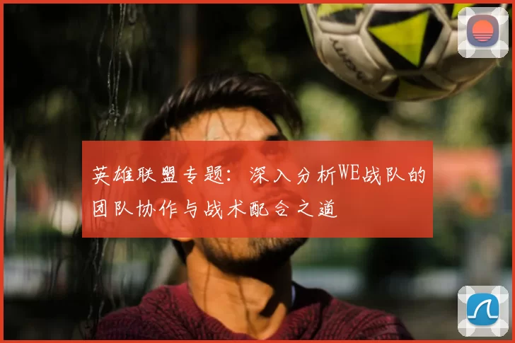 英雄联盟专题:深入分析WE战队的团队协作与战术配合之道