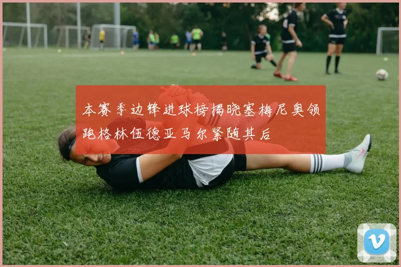 本赛季边锋进球榜揭晓塞梅尼奥领跑格林伍德亚马尔紧随其后