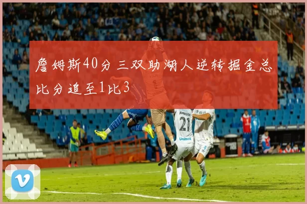 詹姆斯40分三双助湖人逆转掘金总比分追至1比3