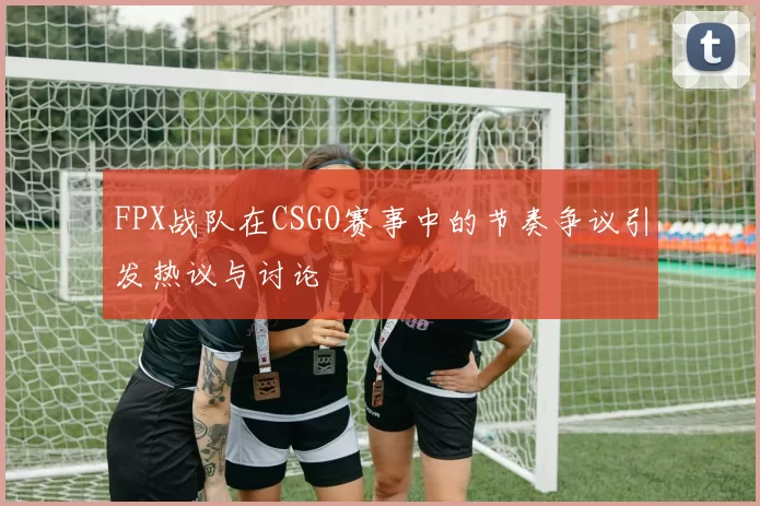 FPX战队在CSGO赛事中的节奏争议引发热议与讨论