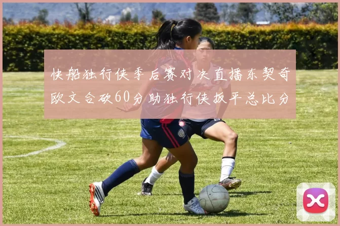 快船独行侠季后赛对决直播东契奇欧文合砍60分助独行侠扳平总比分