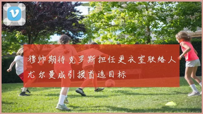 穆帅期待克罗斯担任更衣室联络人尤尔曼成引援首选目标