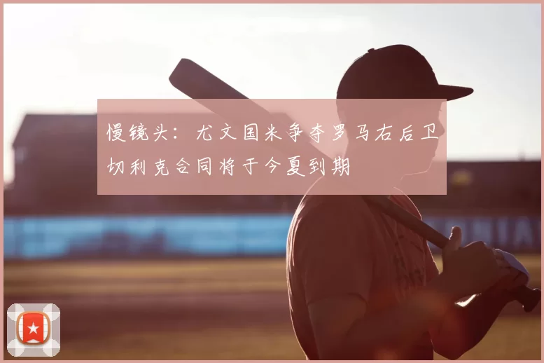 慢镜头：尤文国米争夺罗马右后卫切利克合同将于今夏到期