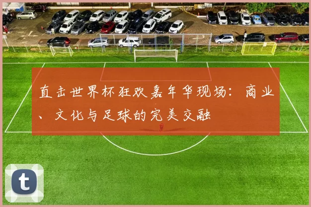 直击世界杯狂欢嘉年华现场:商业、文化与足球的完美交融