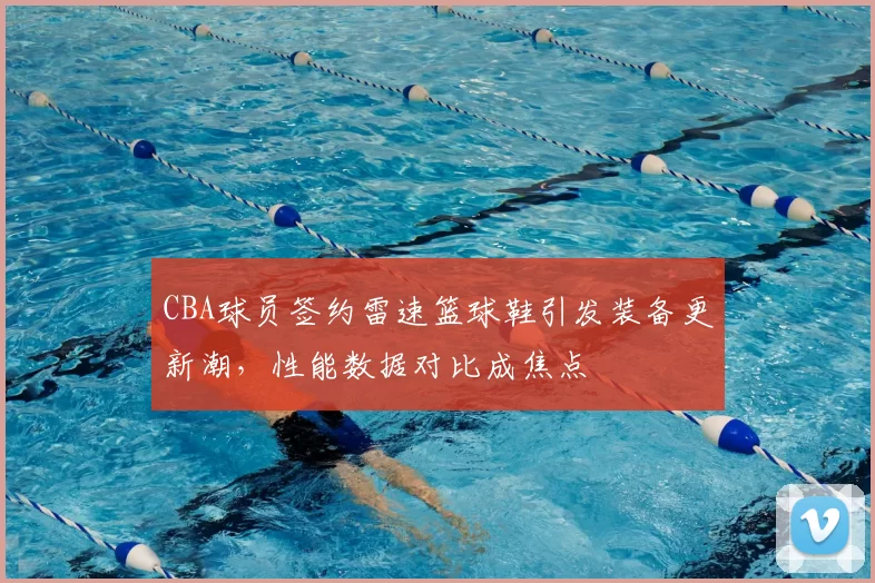 CBA球员签约雷速篮球鞋引发装备更新潮，性能数据对比成焦点