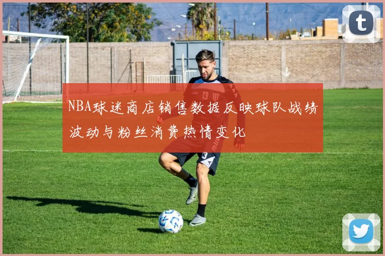 NBA球迷商店销售数据反映球队战绩波动与粉丝消费热情变化