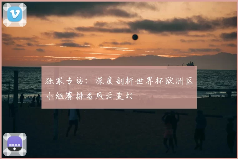 独家专访:深度剖析世界杯欧洲区小组赛排名风云变幻