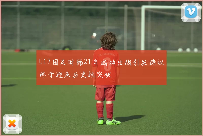 U17国足时隔21年成功出线引发热议终于迎来历史性突破
