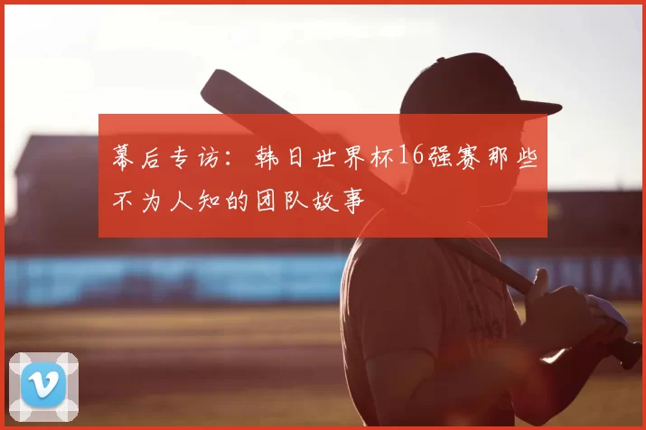 幕后专访：韩日世界杯16强赛那些不为人知的团队故事