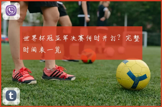 世界杯冠亚军决赛何时开打？完整时间表一览
