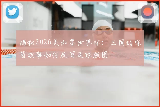 揭秘2026美加墨世界杯:三国的绿茵故事如何改写足球版图