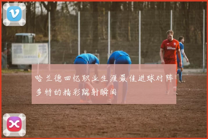 哈兰德回忆职业生涯最佳进球对阵多特的精彩踹射瞬间