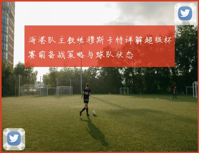 海港队主教练穆斯卡特详解超级杯赛前备战策略与球队状态